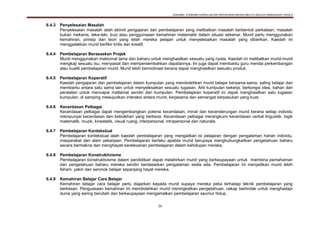 DOKUMEN STANDARD KURIKULUM DAN PENTAKSIRAN BAHASA MELAYU SEKOLAH KEBANGSAAN TAHUN 6
26
6.4.3 Penyelesaian Masalah
Penyelesaian masalah ialah aktiviti pengajaran dan pembelajaran yang melibatkan masalah berbentuk perkataan, masalah
bukan mekanis, teka-teki, kuiz atau penggunaaan kemahiran matematik dalam situasi sebenar. Murid perlu menggunakan
kemahiran, prinsip dan teori yang telah mereka pelajari untuk menyelesaikan masalah yang diberikan. Kaedah ini
menggalakkan murid berfikir kritis dan kreatif.
6.4.4 Pembelajaran Berasaskan Projek
Murid menggunakan maklumat lama dan baharu untuk menghasilkan sesuatu yang nyata. Kaedah ini melibatkan murid-murid
mengkaji sesuatu isu, menyiasat dan mempersembahkan dapatannya. Ini juga dapat membantu guru menilai perkembangan
atau kualiti pembelajaran murid. Murid lebih bermotivasi kerana dapat menghasilkan sesuatu produk.
6.4.5 Pembelajaran Koperatif
Kaedah pengajaran dan pembelajaran dalam kumpulan yang membolehkan murid belajar bersama-sama, saling belajar dan
membantu antara satu sama lain untuk menyelesaikan sesuatu tugasan. Ahli kumpulan bekerja, berkongsi idea, bahan dan
peralatan untuk mencapai matlamat sendiri dan kumpulan. Pembelajaran koperatif ini dapat menghasilkan satu tugasan
kumpulan, di samping mewujudkan interaksi antara murid, kerjasama dan semangat berpasukan yang kuat.
6.4.6 Kecerdasan Pelbagai
Kecerdasan pelbagai dapat mengembangkan potensi kecerdasan, minat dan kecenderungan murid kerana setiap individu
mempunyai kecerdasan dan kebolehan yang berbeza. Kecerdasan pelbagai merangkumi kecerdasan verbal linguistik, logik
matematik, muzik, kinestetik, visual ruang, interpersonal, intrapersonal dan naturalis.
6.4.7 Pembelajaran Kontekstual
Pembelajaran kontekstual ialah kaedah pembelajaran yang mengaitkan isi pelajaran dengan pengalaman harian individu,
masyarakat dan alam pekerjaan. Pembelajaran berlaku apabila murid berupaya menghubungkaitkan pengetahuan baharu
secara bermakna dan menghayati kerelevanan pembelajaran dalam kehidupan mereka.
6.4.8 Pembelajaran Konstruktivisme
Pembelajaran konstruktivisme dalam pendidikan dapat melahirkan murid yang berkeupayaan untuk membina pemahaman
dan pengetahuan baharu mereka sendiri berdasarkan pengalaman sedia ada. Pembelajaran ini menjadikan murid lebih
faham, yakin dan seronok belajar sepanjang hayat mereka.
6.4.9 Kemahiran Belajar Cara Belajar
Kemahiran belajar cara belajar perlu diajarkan kepada murid supaya mereka peka terhadap teknik pembelajaran yang
berkesan. Penguasaan kemahiran ini membolehkan murid meningkatkan pengetahuan, cekap bertindak untuk menghadapi
dunia yang sering berubah dan berkeupayaan mengamalkan pembelajaran seumur hidup.
 