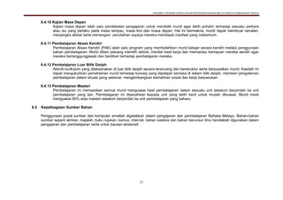 DOKUMEN STANDARD KURIKULUM DAN PENTAKSIRAN BAHASA MELAYU SEKOLAH KEBANGSAAN TAHUN 6
27
6.4.10 Kajian Masa Depan
Kajian masa depan ialah satu pendekatan pengajaran untuk mendidik murid agar lebih prihatin terhadap sesuatu perkara
atau isu yang berlaku pada masa lampau, masa kini dan masa depan. Hal ini bermakna, murid dapat membuat ramalan,
menjangka akibat serta menangani perubahan supaya mereka mendapat manfaat yang maksimum.
6.4.11 Pembelajaran Akses Kendiri
Pembelajaran Akses Kendiri (PAK) ialah satu program yang membolehkan murid belajar secara kendiri melalui penggunaan
bahan pembelajaran. Murid diberi peluang memilih aktiviti, menilai hasil kerja dan memantau kemajuan mereka sendiri agar
mereka bertanggungjawab dan berdikari terhadap pembelajaran mereka.
6.4.12 Pembelajaran Luar Bilik Darjah
Aktiviti kurikulum yang dilaksanakan di luar bilik darjah secara terancang dan berstruktur serta berpusatkan murid. Kaedah ini
dapat mengukuhkan pemahaman murid terhadap konsep yang dipelajari semasa di dalam bilik darjah, memberi pengalaman
pembelajaran dalam situasi yang sebenar, mengembangkan kemahiran sosial dan kerja berpasukan.
6.4.13 Pembelajaran Masteri
Pembelajaran ini memastikan semua murid menguasai hasil pembelajaran dalam sesuatu unit sebelum berpindah ke unit
pembelajaran yang lain. Pembelajaran ini dipecahkan kepada unit yang lebih kecil untuk mudah dikuasai. Murid mesti
menguasai 80% aras masteri sebelum berpindah ke unit pembelajaran yang baharu.
6.5 Kepelbagaian Sumber Bahan
Penggunaan pusat sumber dan komputer amatlah digalakkan dalam pengajaran dan pembelajaran Bahasa Melayu. Bahan-bahan
sumber seperti akhbar, majalah, buku rujukan, kamus, internet, bahan sastera dan bahan berunsur ilmu hendaklah digunakan dalam
pengajaran dan pembelajaran serta untuk bacaan ekstensif.
 