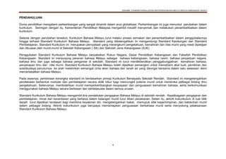 DOKUMEN STANDARD KURIKULUM DAN PENTAKSIRAN BAHASA MELAYU SEKOLAH KEBANGSAAN TAHUN 6
4
PENDAHULUAN
Dunia pendidikan mengalami perkembangan yang sangat dinamik dalam arus globalisasi. Perkembangan ini juga menuntut perubahan dalam
kurikulum. Seiringan dengan itu, Kementerian Pendidikan Malaysia mengambil inisiatif menyemak dan melakukan penambahbaikan dalam
kurikulum.
Selaras dengan perubahan tersebut, Kurikulum Bahasa Melayu turut melalui proses semakan dan penambahbaikan dalam penggubalannya
hingga terhasil Standard Kurikulum Bahasa Melayu. Standard yang diketengahkan ini mengandungi Standard Kandungan dan Standard
Pembelajaran. Standard Kurikulum ini merupakan pernyataan yang merangkumi pengetahuan, kemahiran dan nilai murni yang mesti dipelajari
dan dikuasai oleh murid-murid di Sekolah Kebangsaan ( SK) dan Sekolah Jenis Kebangsaan (SJK).
Penggubalan Standard Kurikulum Bahasa Melayu berpaksikan Rukun Negara, Dasar Pendidikan Kebangsaan dan Falsafah Pendidikan
Kebangsaan. Standard ini menjunjung peranan bahasa Melayu sebagai bahasa kebangsaan, bahasa rasmi, bahasa perpaduan negara,
bahasa ilmu dan juga sebagai bahasa pengantar di sekolah. Standard ini turut menitikberatkan penggabungjalinan kemahiran bahasa,
penyerapan ilmu dan nilai murni. Standard Kurikulum Bahasa Melayu boleh dijadikan pemangkin untuk memahami akal budi, pemikiran dan
sosiobudaya penuturnya ke arah melahirkan semangat cinta akan bahasa dan tanah air yang dikongsi bersama dalam satu wawasan demi
memartabatkan bahasa Melayu.
Pada asasnya, pembinaan kerangka standard ini berdasarkan prinsip Kurikulum Bersepadu Sekolah Rendah. Standard ini mengetengahkan
pendekatan berbentuk modular dan pembelajaran secara didik hibur bagi mencungkil potensi murid untuk meneroka pelbagai bidang ilmu
pengetahuan. Seterusnya, membolehkan murid memperkembangkan keupayaan dan penguasaan kemahiran bahasa, serta berkomunikasi
menggunakan bahasa Melayu secara berkesan dan bertatasusila dalam semua urusan.
Standard Kurikulum Bahasa Melayu mengambil kira pendekatan pengajaran Bahasa Melayu di sekolah rendah. Kepelbagaian pengajaran dan
pembelajaran, minat dan kecerdasan yang berbeza dalam kalangan murid turut diberi penekanan. Selain itu, aktiviti kokurikulum di luar bilik
darjah turut dijadikan landasan bagi membina keyakinan diri, mengetengahkan bakat, memupuk sifat kepemimpinan, dan ketokohan murid
dalam pelbagai bidang. Aktiviti kokurikulum juga berupaya memantapkan penguasaan berbahasa murid serta menyokong pelaksanaan
Standard Kurikulum Bahasa Melayu.
 