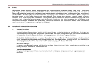 DOKUMEN STANDARD KURIKULUM DAN PENTAKSIRAN BAHASA MELAYU SEKOLAH KEBANGSAAN TAHUN 6
7
3.0 FOKUS
Pembelajaran Bahasa Melayu di sekolah rendah berfokus pada kemahiran literasi dan aplikasi bahasa. Pada Tahap I, murid-murid
perlu menguasai asas kemahiran mendengar, bertutur, membaca dan menulis. Ini bermakna konsep kembali kepada asas (back to
basic) diberi penekanan yang khusus. Penekanan juga diberikan kepada pembelajaran yang menyeronokkan yang berkonsepkan
aktiviti didik hibur. Pada Tahap II pula, penekanan diberikan kepada pengukuhan dan aplikasi kemahiran bahasa. Melalui penguasaan
kemahiran bahasa ini, murid dapat berkomunikasi dalam pelbagai situasi dengan lebih berkesan, manakala melalui kemahiran
membaca, murid dapat meningkatkan kosa kata di samping memupuk minat membaca. Penguasaan tatabahasa yang baik dapat
membantu murid menghasilkan penulisan yang kreatif dan berkualiti. Aktiviti didik hibur dalam pengajaran dan pembelajaran yang
mengaplikasikan pelbagai pendekatan dan teknik seperti nyanyian dan permainan serta penggunaan pelbagai bahan yang menarik
dapat membantu murid menguasai dan menghayati pembelajaran.
4.0 ORGANISASI KANDUNGAN KURIKULUM
4.1 Standard Kurikulum
Standard Kurikulum Bahasa Melayu Sekolah Rendah digubal dengan memberikan penekanan pada Standard Kandungan dan
Standard Pembelajaran yang perlu diketahui dan boleh dilakukan oleh murid. Standard Kandungan dan Standard Pembelajaran
ini berpaksikan Kemahiran Bahasa dan Sistem Bahasa yang disokong oleh elemen Pengisian Kurikulum.
Standard ini digubal dalam bentuk pernyataan Standard Kandungan dan Standard Pembelajaran yang perlu dikuasai oleh
murid. Standard ini dipersembahkan dalam bentuk modular yang dibahagikan kepada bahagian dan unit yang mengandungi
elemen pengetahuan, kemahiran, nilai murni, kreativiti dan inovasi yang perlu dikuasai oleh murid.
Standard Kandungan
Pernyataan tentang bidang ilmu yang patut diketahui dan dapat dilakukan oleh murid dalam suatu tempoh persekolahan yang
merangkumi aspek pengetahuan, kemahiran dan nilai.
Standard Pembelajaran
Pernyataan tentang penetapan kriteria untuk memastikan kualiti pembelajaran dan pencapaian murid bagi setiap standard
kandungan.
 