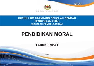 KEMENTERIAN PELAJARAN MALAYSIA
KURIKULUM STANDARD SEKOLAH RENDAH
PENDIDIKAN KHAS
(MASALAH PEMBELAJARAN)
PENDIDIKAN MORAL
TAHUN EMPAT
2013
DRAF
 