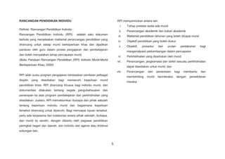 5
RANCANGAN PENDIDIKAN INDIVIDU
Definisi Rancangan Pendidikan Individu :
Rancangan Pendidikan Individu (RPI) adalah satu dokumen
bertulis yang menjelaskan matlamat perancangan pendidikan yang
dirancang untuk setiap murid berkeperluan khas dan dijadikan
panduan oleh guru dalam proses pengajaran dan pembelajaran
dan boleh menyatakan tahap pencapaian murid.
(Buku Panduan Rancangan Pendidikan (RPI) Individu Murid-Murid
Berkeperluan Khas, 2000)
RPI ialah suatu program pengajaran berasaskan penilaian pelbagai
disiplin yang disediakan bagi memenuhi keperluan murid
pendidikan khas. RPI dirancang khusus bagi individu murid, dan
dokumentasi dilakukan tentang segala pengubahsuaian dan
penerapan ke atas program pembelajaran dan perkhidmatan yang
disediakan. Justeru, RPI memaklumkan ibubapa dan pihak sekolah
tentang keperluan individu murid dan bagaimana keperluan
tersebut dirancang untuk dipenuhi. Bagi mencapai tujuan tersebut,
perlu ada kerjasama dan kolaborasi antara pihak sekolah, ibubapa,
dan murid itu sendiri, dengan dibantu oleh pegawai pendidikan
peringkat negeri dan daerah, dan individu dari agensi atau khidmat
sokongan lain.
RPI memperincikan antara lain:
i. Tahap prestasi sedia ada murid
ii. Perancangan akademik dan bukan akademik
iii. Matlamat pendidikan tahunan yang boleh dicapai murid
iv. Objektif pendidikan yang boleh diukur
v. Objektif, prosedur dan urutan pentaksiran bagi
mengenalpasti perkembangan dalam pencapaian
vi. Perkhidmatan yang diperlukan oleh murid
vii. Perancangan, jangkamasa dan tarikh sesuatu perkhidmatan
dapat disediakan untuk murid, dan
viii. Perancangan dan persediaan bagi membantu dan
membimbing murid berinteraksi dengan persekitaran
mereka.
 