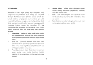 6
PENTAKSIRAN
Pentaksiran di bilik darjah penting bagi mengetahui tahap
penguasaan dan pemahaman murid tentang apa yang telah
dipelajari. Pentaksiran boleh dijalankan secara formatif dan
sumatif. Maklumat yang diperoleh akan membantu guru untuk
menambah baik kaedah pengajaran dan hasil pentaksiran dibilik
darjah juga dapat memberi maklum balas awal kepada guru untuk
merancang tindakan susulan dan penyediaan RPI bagi
meningkatkan lagi penguasaan dan pemahaman murid. Antara
kaedah pentaksiran dalam bilik darjah yang boleh dijalankan
termasuk:
i. Pemerhatian : Kaedah ini sesuai untuk menilai individu
dari aspek kemahiran, sikap dan nilai murni. Pentaksiran
secara pemerhatian hendaklah disertakan dengan senarai
semak.
ii. Ujian/ Kuiz : Ujian boleh dijalankan dalam bentuk kertas
pensel atau lisan. Ujian kertas pensel boleh disediakan
dalam bentuk soalan objektif atau subjektif manakala kuiz
boleh dijalankan dalam bentuk lisan.
iii. Persembahan secara lisan: Persembahan secara lisan
adalah penting untuk menilai kemahiran bertutur,
keyakinan diri dan pengetahuan murid tentang konten yang
dipelajari.
iv. Senarai semak: Senarai semak merupakan laporan
individu tentang penguasaan pengetahuan, kemahiran
serta sikap dan nilai murni.
v. Folio : Folio adalah kompilasi hasil kerja murid secara
individu atau kumpulan. Contoh folio adalah buku skrap
dan laporan.
vi. Esei : Esei mempamerkan tentang kemahiran murid untuk
menyampaikan maklumat secara saintifik.
 