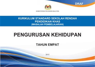 KEMENTERIAN PELAJARAN MALAYSIA
KURIKULUM STANDARD SEKOLAH RENDAH
PENDIDIKAN KHAS
(MASALAH PEMBELAJARAN)
PENGURUSAN KEHIDUPAN
TAHUN EMPAT
2013
DRAF
 