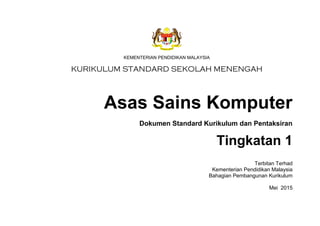KEMENTERIAN PENDIDIKAN MALAYSIA
Asas Sains Komputer
Dokumen Standard Kurikulum dan Pentaksiran
Tingkatan 1
Terbitan Terhad
Kementerian Pendidikan Malaysia
Bahagian Pembangunan Kurikulum
Mei 2015
 