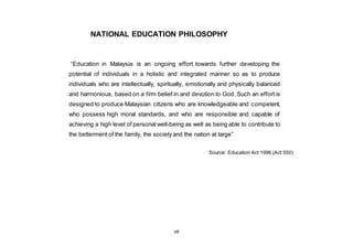 viii
NATIONAL EDUCATION PHILOSOPHY
“Education in Malaysia is an ongoing effort towards further developing the
potential of individuals in a holistic and integrated manner so as to produce
individuals who are intellectually, spiritually, emotionally and physically balanced
and harmonious, based on a firm belief in and devotion to God. Such an effort is
designed to produce Malaysian citizens who are knowledgeable and competent,
who possess high moral standards, and who are responsible and capable of
achieving a high level of personal well-being as well as being able to contribute to
the betterment of the family, the societyand the nation at large”
Source: Education Act 1996 (Act 550)
 