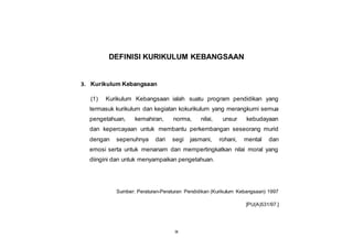 ix
DEFINISI KURIKULUM KEBANGSAAN
3. Kurikulum Kebangsaan
(1) Kurikulum Kebangsaan ialah suatu program pendidikan yang
termasuk kurikulum dan kegiatan kokurikulum yang merangkumi semua
pengetahuan, kemahiran, norma, nilai, unsur kebudayaan
dan kepercayaan untuk membantu perkembangan seseorang murid
dengan sepenuhnya dari segi jasmani, rohani, mental dan
emosi serta untuk menanam dan mempertingkatkan nilai moral yang
diingini dan untuk menyampaikan pengetahuan.
Sumber: Peraturan-Peraturan Pendidikan (Kurikulum Kebangsaan) 1997
[PU(A)531/97.]
 