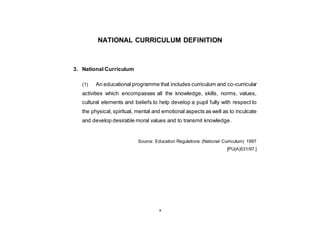 x
NATIONAL CURRICULUM DEFINITION
3. National Curriculum
(1) An educational programme that includes curriculum and co-curricular
activities which encompasses all the knowledge, skills, norms, values,
cultural elements and beliefs to help develop a pupil fully with respect to
the physical, spiritual, mental and emotional aspects as well as to inculcate
and develop desirable moral values and to transmit knowledge.
Source: Education Regulations (National Curriculum) 1997
[PU(A)531/97.]
 