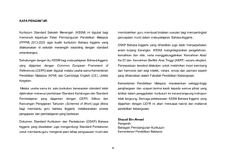 xi
KATA PENGANTAR
Kurikulum Standard Sekolah Menengah (KSSM) ini digubal bagi
memenuhi keperluan Pelan Pembangunan Pendidikan Malaysia
(PPPM) 2013-2025 agar kualiti kurikulum Bahasa Inggeris yang
dilaksanakan di sekolah menengah setanding dengan standard
antarabangsa.
Sehubungan dengan itu, KSSM bagi mata pelajaran Bahasa Inggeris
yang dijajarkan dengan Common European Framework of
References (CEFR) telah digubal melalui usaha sama Kementerian
Pendidikan Malaysia (KPM) dan Cambridge English (CE), United
Kingdom.
Melalui usaha sama ini, satu kurikulum berasaskan standard telah
dijelmakan menerusi pembinaan Standard Kandungan dan Standard
Pembelajaran yang dijajarkan dengan CEFR. Silibus dan
Rancangan Pengajaran Tahunan (Schemes of Work) juga dibina
bagi membantu guru bahasa Inggeris melaksanakan proses
pengajaran dan pembelajaran yang berkesan.
Dokumen Standard Kurikulum dan Pentaksiran (DSKP) Bahasa
Inggeris yang disediakan juga mengandungi Standard Pentaksiran
untuk membantu guru mengenal pasti tahap penguasaan murid dan
membolehkan guru membuat tindakan susulan bagi mempertingkat
pencapaian murid dalam mata pelajaran Bahasa Inggeris.
DSKP Bahasa Inggeris yang dihasilkan juga telah menyepadukan
enam tunjang Kerangka KSSM, mengintegrasikan pengetahuan,
kemahiran dan nilai, serta menggabungjalinkan Kemahiran Abad
Ke-21 dan Kemahiran Berfikir Aras Tinggi (KBAT) secara eksplisit.
Penyepaduan tersebut dilakukan untuk melahirkan insan seimbang
dan harmonis dari segi intelek, rohani, emosi dan jasmani seperti
yang dihasratkan dalam Falsafah Pendidikan Kebangsaan.
Kementerian Pendidikan Malaysia merakamkan setinggi-tinggi
penghargaan dan ucapan terima kasih kepada semua pihak yang
terlibat dalam penggubalan kurikulum ini secara langsung mahupun
tidak langsung. Semoga pelaksanaan KSSM Bahasa Inggeris yang
dijajarkan dengan CEFR ini akan mencapai hasrat dan matlamat
pendidikan kebangsaan.
Shazali Bin Ahmad
Pengarah
Bahagian Pembangunan Kurikulum
Kementerian Pendidikan Malaysia
 