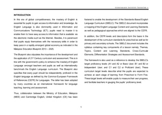 KSSM BAHASA INGGERIS TINGKATAN 4
1
INTRODUCTION
In this era of global competitiveness, the mastery of English is
essential for pupils to gain access to information and knowledge. As
English Language is also dominantly used in Information and
Communications Technology (ICT), pupils need to master it to
enable them to have easy access to information that is available via
the electronic media such as the Internet. Besides, it is paramount
that pupils equip themselves with the necessary skills in order to
keep pace in a rapidly emergent global economy as indicated in the
Malaysia Education Blueprint 2013 – 2025.
The Blueprint also stipulates the importance of the development and
the application of 21st
Century curriculum and assessment. This is in
line with the government’s policy to enhance the mastery of English
Language amongst teachers and pupils as well as internationally
benchmark the English Language curriculum. The Blueprint also
specifies that every pupil should be independently proficient in the
English language as defined by the Common European Framework
of References (CEFR) for Languages. The latter has been adopted
by many countries as an international framework for language
teaching, learning and assessment.
Thus, collaboration between the Ministry of Education, Malaysia
(MOE) and Cambridge English, United Kingdom (CE) has been
fostered to enable the development of the Standards-Based English
Language Curriculum (SBELC). The SBELC document incorporates
a mapping of the English Language Content and Learning Standards
as well as pedagogical approaches which are aligned to the CEFR.
In addition, the CEFR levels and descriptors form the basis in the
development of the curriculum standards for preschool as well as for
primary and secondary schools. The SBELC document includes the
syllabus containing key components of a lesson namely; Themes,
Topics, Content and Learning Standards, Cross-Curricular
Elements, Differentiation Strategies and Assessment Standards.
The framework is also used as a reference to develop the SBELC’s
target proficiency levels (A1 and A2 or Basic User; B1 and B2 or
Independent User; and C1 and C2 or Proficient User). These
curriculum target levels describe what the pupils are expected to
achieve at each stage of learning from Preschool to Form Five.
These target levels will enable pupils to measure their own progress,
and facilitate teachers in gauging the pupils’ proficiency level.
 