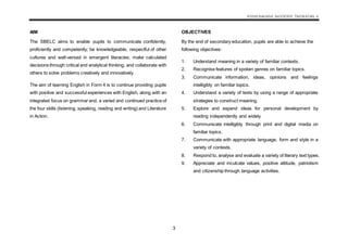 KSSM BAHASA INGGERIS TINGKATAN 4
3
AIM
The SBELC aims to enable pupils to communicate confidently,
proficiently and competently; be knowledgeable, respectful of other
cultures and well-versed in emergent literacies; make calculated
decisions through critical and analytical thinking, and collaborate with
others to solve problems creatively and innovatively.
The aim of learning English in Form 4 is to continue providing pupils
with positive and successful experiences with English, along with an
integrated focus on grammar and, a varied and continued practice of
the four skills (listening, speaking, reading and writing) and Literature
in Action.
OBJECTIVES
By the end of secondary education, pupils are able to achieve the
following objectives:
1. Understand meaning in a variety of familiar contexts.
2. Recognise features of spoken genres on familiar topics.
3. Communicate information, ideas, opinions and feelings
intelligibly on familiar topics.
4. Understand a variety of texts by using a range of appropriate
strategies to construct meaning.
5. Explore and expand ideas for personal development by
reading independently and widely.
6. Communicate intelligibly through print and digital media on
familiar topics.
7. Communicate with appropriate language, form and style in a
variety of contexts.
8. Respond to, analyse and evaluate a variety of literary text types.
9. Appreciate and inculcate values, positive attitude, patriotism
and citizenship through language activities.
 