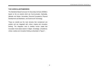 KSSM BAHASA INGGERIS TINGKATAN 4
4
THE CURRICULUM FRAMEWORK
The Standards-Based Curriculum for Secondary Schools (KSSM) is
based on the six strands which are Communication, Spirituality,
Attitudes and Values, Humanities, Personal Competence, Physical
Development and Aesthetics, and Science and Technology.
These six strands are the main domains that complement one
another and are integrated with critical, creative and innovative
thinking. The integration aims to develop human capital that
inculcates moral values based on religion, knowledge, competence,
critical, creative and innovative thinking as illustrated in Figure 1.
 