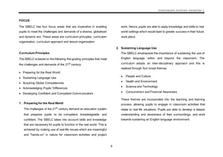 KSSM BAHASA INGGERIS TINGKATAN 4
6
FOCUS
The SBELC has four focus areas that are imperative in enabling
pupils to meet the challenges and demands of a diverse, globalised
and dynamic era. These areas are curriculum principles, curriculum
organisation, curriculum approach and lesson organisation.
Curriculum Principles
The SBELC is based on the following five guiding principles that meet
the challenges and demands of the 21st
century:
 Preparing for the Real World
 Sustaining Language Use
 Acquiring Global Competencies
 Acknowledging Pupils’ Differences
 Developing Confident and Competent Communicators
1. Preparing for the Real World
The challenges of the 21st
century demand an education system
that prepares pupils to be competent, knowledgeable and
confident. The SBELC takes into account skills and knowledge
that are necessary for pupils to function in the real world. This is
achieved by making use of real-life issues which are meaningful
and “hands-on” in nature for classroom activities and project
work. Hence, pupils are able to apply knowledge and skills to real
world settings which would lead to greater success in their future
work place.
2. Sustaining Language Use
The SBELC emphasises the importance of sustaining the use of
English language within and beyond the classroom. The
curriculum adopts an inter-disciplinary approach and this is
realised through four broad themes:
 People and Culture
 Health and Environment
 Science and Technology
 Consumerism and Financial Awareness
These themes are incorporated into the teaching and learning
process, allowing pupils to engage in classroom activities that
relate to real life situations. Pupils are able to develop a deeper
understanding and awareness of their surroundings, and work
towards sustaining an English language environment.
 