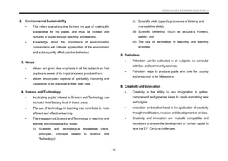 KSSM BAHASA INGGERIS TINGKATAN 4
16
2. Environmental Sustainability
 This refers to anything that furthers the goal of making life
sustainable for the planet, and must be instilled and
nurtured in pupils through teaching and learning.
 Knowledge about the importance of environmental
conservation will cultivate appreciation of the environment
and subsequently affect positive behaviour.
3. Values
 Values are given due emphasis in all the subjects so that
pupils are aware of its importance and practise them.
 Values encompass aspects of spirituality, humanity and
citizenship to be practised in their daily lives.
4. Science and Technology
 Inculcating pupils’ interest in Science and Technology can
increase their literacy level in these areas.
 The use of technology in teaching can contribute to more
efficient and effective learning.
 The integration of Science and Technology in teaching and
learning encompasses four areas:
(i) Scientific and technological knowledge (facts,
principles, concepts related to Science and
Technology);
(ii) Scientific skills (specific processes of thinking and
manipulative skills);
(iii) Scientific behaviour (such as accuracy, honesty,
safety); and
(iv) The use of technology in teaching and learning
activities.
5. Patriotism
 Patriotism can be cultivated in all subjects, co-curricular
activities and community services.
 Patriotism helps to produce pupils who love the country
and are proud to be Malaysians.
6. Creativityand Innovation
 Creativity is the ability to use imagination to gather,
comprehend and generate ideas to create something new
and original.
 Innovation on the other hand, is the application of creativity
through modification, revision and development of an idea.
 Creativity and innovation are mutually compatible and
necessary to ensure the development of human capital to
face the 21st
Century challenges.
 
