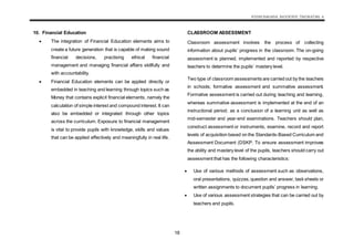 KSSM BAHASA INGGERIS TINGKATAN 4
18
10. Financial Education
 The integration of Financial Education elements aims to
create a future generation that is capable of making sound
financial decisions, practising ethical financial
management and managing financial affairs skillfully and
with accountability.
 Financial Education elements can be applied directly or
embedded in teaching and learning through topics such as
Money that contains explicit financial elements, namely the
calculation of simple interest and compound interest. It can
also be embedded or integrated through other topics
across the curriculum. Exposure to financial management
is vital to provide pupils with knowledge, skills and values
that can be applied effectively and meaningfully in real life.
CLASSROOM ASSESSMENT
Classroom assessment involves the process of collecting
information about pupils’ progress in the classroom. The on-going
assessment is planned, implemented and reported by respective
teachers to determine the pupils’ mastery level.
Two type of classroom assessments are carried out by the teachers
in schools; formative assessment and summative assessment.
Formative assessment is carried out during teaching and learning,
whereas summative assessment is implemented at the end of an
instructional period; as a conclusion of a learning unit as well as
mid-semester and year-end examinations. Teachers should plan,
construct assessment or instruments, examine, record and report
levels of acquisition based on the Standards-Based Curriculum and
Assessment Document (DSKP. To ensure assessment improves
the ability and mastery level of the pupils, teachers should carry out
assessment that has the following characteristics:
 Use of various methods of assessment such as observations,
oral presentations, quizzes,question and answer, task sheets or
written assignments to document pupils’ progress in learning.
 Use of various assessment strategies that can be carried out by
teachers and pupils.
 