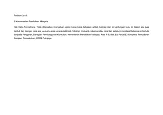 Terbitan 2018
© Kementerian Pendidikan Malaysia
Hak Cipta Terpelihara. Tidak dibenarkan mengeluar ulang mana-mana bahagian artikel, ilustrasi dan isi kandungan buku ini dalam apa juga
bentuk dan dengan cara apa jua sama ada secara elektronik, fotokopi, mekanik, rakaman atau cara lain sebelum mendapat kebenaran bertulis
daripada Pengarah, Bahagian Pembangunan Kurikulum, Kementerian Pendidikan Malaysia, Aras 4-8, Blok E9, Parcel E, Kompleks Pentadbiran
Kerajaan Persekutuan, 62604 Putrajaya.
 