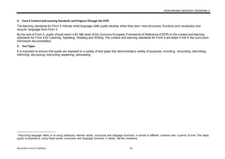 KSSM BAHASA INGGERIS TINGKATAN 4
Secondary Form 4 Syllabus 41
4. Form 4 Contentand Learning Standards and ProgressThrough the CEFR
The learning standards for Form 4 indicate what language skills pupils develop when they learn new structures, functions and vocabulary and
recycle1
language from Form 3.
By the end of Form 4, pupils should reach a B1 Mid level of the Common European Framework of Reference (CEFR) in the content and learning
standards for Form 4 for Listening, Speaking, Reading and Writing. The content and learning standards for Form 4 are listed in full in the curriculum
framework documentation.
5. Text Types
It is important to ensure that pupils are exposed to a variety of text types that demonstrate a variety of purposes, including: recounting; describing;
informing; discussing; instructing; explaining; persuading.
1 Recycling language refers to re-using previously learned words, structures and language functions in similar or different contexts over a period of time. This helps
pupils to experience using these words, structures and language functions in varied, life-like situations.
 