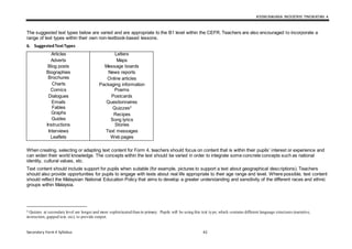 KSSM BAHASA INGGERIS TINGKATAN 4
Secondary Form 4 Syllabus 42
The suggested text types below are varied and are appropriate to the B1 level within the CEFR. Teachers are also encouraged to incorporate a
range of text types within their own non-textbook-based lessons.
6. SuggestedTextTypes
Articles
Adverts
Blog posts
Biographies
Brochures
Charts
Comics
Dialogues
Emails
Fables
Graphs
Guides
Instructions
Interviews
Leaflets
Letters
Maps
Message boards
News reports
Online articles
Packaging information
Poems
Postcards
Questionnaires
Quizzes2
Recipes
Song lyrics
Stories
Text messages
Web pages
When creating, selecting or adapting text content for Form 4, teachers should focus on content that is within their pupils’ interest or experience and
can widen their world knowledge. The concepts within the text should be varied in order to integrate some concrete concepts such as national
identity, cultural values, etc.
Text content should include support for pupils when suitable (for example, pictures to support a text about geographical descriptions). Teachers
should also provide opportunities for pupils to engage with texts about real life appropriate to their age range and level. Where possible, text content
should reflect the Malaysian National Education Policy that aims to develop a greater understanding and sensitivity of the different races and ethnic
groups within Malaysia.
2 Quizzes at secondary level are longer and more sophisticated than in primary. Pupils will be using this text type, which contains different language structures (narrative,
instruction, gapped text, etc), to provide output.
 