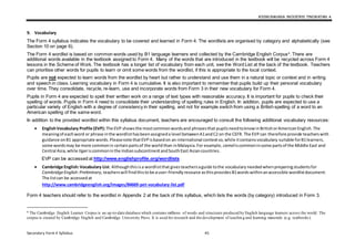 KSSM BAHASA INGGERIS TINGKATAN 4
Secondary Form 4 Syllabus 45
9. Vocabulary
The Form 4 syllabus indicates the vocabulary to be covered and learned in Form 4. The wordlists are organised by category and alphabetically (see
Section 10 on page 6).
The Form 4 wordlist is based on common words used by B1 language learners and collected by the Cambridge English Corpus4
. There are
additional words available in the textbook assigned to Form 4. Many of the words that are introduced in the textbook will be recycled across Form 4
lessons in the Scheme of Work. The textbook has a longer list of vocabulary from each unit, see the Word List at the back of the textbook. Teachers
can prioritise other words for pupils to learn or omit some words from the wordlist, if this is appropriate to the local context.
Pupils are not expected to learn words from the wordlist by heart but rather to understand and use them in a natural topic or context and in writing
and speech in class. Learning vocabulary in Form 4 is cumulative. It is also important to remember that pupils build up their personal vocabulary
over time. They consolidate, recycle, re-learn, use and incorporate words from Form 3 in their new vocabulary for Form 4.
Pupils in Form 4 are expected to spell their written work on a range of text types with reasonable accuracy. It is important for pupils to check their
spelling of words. Pupils in Form 4 need to consolidate their understanding of spelling rules in English. In addition, pupils are expected to use a
particular variety of English with a degree of consistency in their spelling, and not for example switch from using a British spelling of a word to an
American spelling of the same word.
In addition to the provided wordlist within this syllabus document, teachers are encouraged to consult the following additional vocabulary resources:
 EnglishVocabulary Profile (EVP):The EVP showsthe mostcommonwordsand phrasesthat pupilsneedtoknowinBritishorAmericanEnglish.The
meaningof eachword or phrase inthe wordlisthasbeenassigneda level betweenA1andC2 on the CEFR. The EVPcan therefore provide teacherswith
guidance onB1 appropriate words.Pleasenote thatEVPisbasedon an international contextso,while itcontainsvocabulary suitable forB1learners,
some wordsmay be more commonin certainpartsof the worldthan inMalaysia.For example, cameliscommoninsome partsof the Middle East and
Central Asia,while tigeriscommoninthe IndiansubcontinentandSouthEast Asiancountries.
EVP can be accessed at http://www.englishprofile.org/wordlists
 Cambridge English:Vocabulary List: Althoughthisisa wordlistthat givesteachersaguide tothe vocabulary neededwhenpreparingstudentsfor
CambridgeEnglish:Preliminary,teacherswill findthistobe auser-friendlyresource asthisprovidesB1wordswithinanaccessible wordlistdocument.
The listcan be accessedat
http://www.cambridgeenglish.org/images/84669-pet-vocabulary-list.pdf
Form 4 teachers should refer to the wordlist in Appendix 2 at the back of this syllabus, which lists the words (by category) introduced in Form 3.
4 The Cambridge English Learner Corpus is an up-to-date database which contains millions of words and structures produced by English language learners across the world. The
corpus is created by Cambridge English and Cambridge University Press. It is used for research and the development of teachin g and learning materials (e.g. textbooks).
 