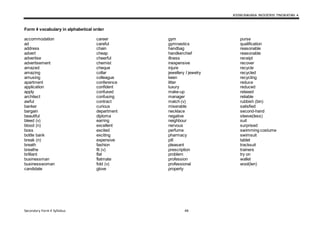 KSSM BAHASA INGGERIS TINGKATAN 4
Secondary Form 4 Syllabus 48
Form 4 vocabulary in alphabetical order
accommodation
ad
address
advert
advertise
advertisement
amazed
amazing
amusing
apartment
application
apply
architect
awful
banker
bargain
beautiful
bleed (v)
blood (n)
boss
bottle bank
break (n)
breath
breathe
brilliant
businessman
businesswoman
candidate
career
careful
chain
cheap
cheerful
chemist
cheque
collar
colleague
conference
confident
confused
confusing
contract
curious
department
diploma
earring
excellent
excited
exciting
expensive
fashion
fit (v)
flat
flatmate
fold (v)
glove
gym
gymnastics
handbag
handkerchief
illness
inexpensive
injure
jewellery I jewelry
keen
litter
luxury
make-up
manager
match (v)
miserable
necklace
negative
neighbour
nervous
perfume
pharmacy
pill
pleasant
prescription
problem
profession
professional
property
purse
qualification
reasonable
reasonable
receipt
recover
recycle
recycled
recycling
reduce
reduced
relaxed
reliable
rubbish (bin)
satisfied
second-hand
sleeve(less)
suit
surprised
swimming costume
swimsuit
tablet
tracksuit
trainers
try on
wallet
wool(len)
 