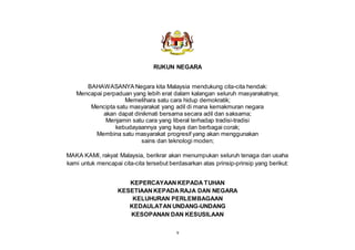 v
RUKUN NEGARA
BAHAWASANYA Negara kita Malaysia mendukung cita-cita hendak:
Mencapai perpaduan yang lebih erat dalam kalangan seluruh masyarakatnya;
Memelihara satu cara hidup demokratik;
Mencipta satu masyarakat yang adil di mana kemakmuran negara
akan dapat dinikmati bersama secara adil dan saksama;
Menjamin satu cara yang liberal terhadap tradisi-tradisi
kebudayaannya yang kaya dan berbagai corak;
Membina satu masyarakat progresif yang akan menggunakan
sains dan teknologi moden;
MAKA KAMI, rakyat Malaysia, berikrar akan menumpukan seluruh tenaga dan usaha
kami untuk mencapai cita-cita tersebut berdasarkan atas prinsip-prinsip yang berikut:
KEPERCAYAAN KEPADA TUHAN
KESETIAAN KEPADA RAJA DAN NEGARA
KELUHURAN PERLEMBAGAAN
KEDAULATAN UNDANG-UNDANG
KESOPANAN DAN KESUSILAAN
 