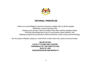vi
NATIONAL PRINCIPLES
Indeed,our country Malaysia aspires to achieving a greater unity for all her peoples:
Maintaining a democratic way of life;
Creating a just societyin which the wealth of the nation shall be equitably shared;
Ensuring a liberal approach to her rich and diverse cultural traditions; and
Building a progressive society which shall be oriented to modern science and technology;
We, the people of Malaysia, pledge our united efforts to attain these ends, guided by these principles:
BELIEF IN GOD
LOYALTYTO KING AND COUNTRY
SUPREMACY OF THE CONSTITUTION
RULE OF LAW
GOOD BEHAVIOUR AND MORALITY
 