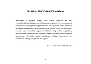 vii
FALSAFAH PENDIDIKAN KEBANGSAAN
“Pendidikan di Malaysia adalah suatu usaha berterusan ke arah
memperkembangkan lagi potensi individu secara menyeluruh dan bersepadu untuk
mewujudkan insan yang seimbang dan harmonis dari segiintelek, rohani, emosidan
jasmani berdasarkan kepercayaan dan kepatuhan kepada Tuhan. Usaha ini adalah
bertujuan untuk melahirkan warganegara Malaysia yang berilmu pengetahuan,
berketerampilan, berakhlak mulia, bertanggungjawab dan berkeupayaan mencapai
kesejahteraan diri serta memberi sumbangan terhadap keharmonian dan
kemakmuran keluarga, masyarakat dan negara”
Sumber: Akta Pendidikan 1996 (Akta 550)
 