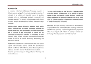 KSSM SCIENCE FORM 1
1
INTRODUCTION
As articulated in the National Education Philosophy, education in
Malaysia is an on-going effort towards developing the potential of
individuals in a holistic and integrated manner, to produce
individuals who are intellectually, spiritually, emotionally and
physically balanced. The primary and secondary school science
curriculum standard is developed with the aim of producing such
individuals.
Malaysia, moving towards becoming a developed nation, should
foster a community that is scientific, progressive, inventive and
visionary, while using latest technologies. This community must be
able to contribute to the advancement of science and the
sustainability of technological civilisation. To achieve this, we need
to develop critical, creative, innovative and competent citizens who
practice the culture of Science, Technology, Engineering and
Mathematics (STEM).
The Malaysian science curriculum encompasses three core science
subjects and four elective science subjects. The Core Science
Subjects are Primary School Science, Lower Secondary Science
and Upper Secondary Science. The Elective Science subjects
offered in upper secondary are Biology, Physics, Chemistry and
Additional Science.
The core science subjects for lower secondary is designed to equip
pupils with science knowledge and STEM skills to be science
literate and able to do science in upper secondary. Higher order
thinking skill will also be developed so that the pupils will be able to
apply the scientific knowledge to make decision and solve problems
in real life creatively and innovatively.
Meanwhile, the upper secondary science and the elective science
subjects will empower and strengthen their knowledge and skills in
STEM towards preparing pupils for long-life learning experience.
This group of pupils will embark on careers in science and
technology which plays a role in national development.
 