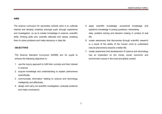 KSSM SCIENCE FORM 1
2
AIMS
The science curriculum for secondary schools aims is to cultivate
interest and develop creativity amongst pupil; through experience
and investigation; so as to master knowledge in science, scientific
skills, thinking skills and, scientific attitudes and values; enabling
them to solve problems and make decisions in daily life.
OBJECTIVES
The Science Standard Curriculum (KSSM) aim for pupils to
achieve the following objectives to :
1. use the inquiry approach to fulfil their curiosity and their interest
in science;
2. acquire knowledge and understanding to explain phenomena
scientifically;
3. communicate information relating to science and technology
intelligently and effectively;
4. design and carry out scientific investigation, evaluate evidence
and make conclusions;
5. apply scientific knowledge, procedural knowledge and
epistemic knowledge in posing questions, interpreting
data, problem solving and decision making in context of real
life;
6. create awareness that discoveries through scientific research
is a result of the ability of the human mind to understand
natural phenomena towards a better life;
7. create awareness that development of science and technology
has an implication on the mores, social, economic and
environment issues in the local and global context.
 