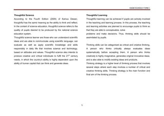 KSSM SCIENCE FORM 1
5
Thoughtful Science
According to the Fourth Edition (2005) of Kamus Dewan,
thoughtful has the same meaning as the ability to think and reflect.
In the context of science education, thoughtful science refers to the
quality of pupils desired to be produced by the national science
education system.
Thoughtful science learner are those who can understand scientific
ideas and are able to communicate using scientific language; can
evaluate as well as apply scientific knowledge and skills
responsibly in daily life that involves science and technology,
based on attitudes and values. Thoughtful science also intends to
produce creative and critical individuals to fulfil the 21st
century
needs, in which the country’s ability is highly dependent upon the
ability of human capital that can think and generate ideas.
Thoughtful Learning
Thoughtful learning can be achieved if pupils are actively involved
in the teaching and learning process. In this process, the teaching
and learning activities are planned to encourage pupils to think so
that they are able to conceptualize, solve
problems and make decisions. Thus, thinking skills should be
assimilated by pupils.
Thinking skills can be categorised as critical and creative thinking.
A person who thinks critically always evaluates ideas
systematically before accepting them. A person who thinks
creatively is highly imaginative, generates original innovative ideas,
and is also able to modify existing ideas and products.
Thinking strategy is a higher level of thinking process that involves
several steps where each step involves a number of critical and
creative thinking skills. Thinking strategy is the main function and
final aim of the thinking process.
 