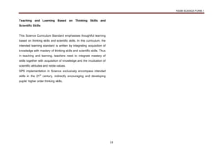 KSSM SCIENCE FORM 1
13
Teaching and Learning Based on Thinking Skills and
Scientific Skills
This Science Curriculum Standard emphasises thoughtful learning
based on thinking skills and scientific skills. In this curriculum, the
intended learning standard is written by integrating acquisition of
knowledge with mastery of thinking skills and scientific skills. Thus
in teaching and learning, teachers need to integrate mastery of
skills together with acquisition of knowledge and the inculcation of
scientific attitudes and noble values.
SPS implementation in Science exclusively encompass intended
skills in the 21st
century, indirectly encouraging and developing
pupils' higher order thinking skills.
 