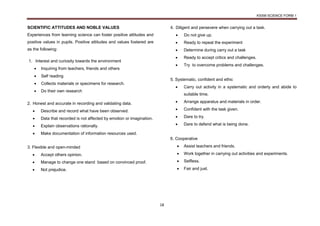 KSSM SCIENCE FORM 1
18
SCIENTIFIC ATTITUDES AND NOBLE VALUES
Experiences from learning science can foster positive attitudes and
positive values in pupils. Positive attitudes and values fostered are
as the following:
1. Interest and curiosity towards the environment
 Inquiring from teachers, friends and others
 Self reading
 Collects materials or specimens for research.
 Do their own research
2. Honest and accurate in recording and validating data.
 Describe and record what have been observed.
 Data that recorded is not affected by emotion or imagination.
 Explain observations rationally.
 Make documentation of information resources used.
3. Flexible and open-minded
 Accept others opinion.
 Manage to change one stand based on convinced proof.
 Not prejudice.
4. Diligent and persevere when carrying out a task.
 Do not give up.
 Ready to repeat the experiment
 Determine during carry out a task
 Ready to accept critics and challenges.
 Try to overcome problems and challenges.
5. Systematic, confident and ethic
 Carry out activity in a systematic and orderly and abide to
suitable time.
 Arrange apparatus and materials in order.
 Confident with the task given.
 Dare to try.
 Dare to defend what is being done.
6. Cooperative
 Assist teachers and friends.
 Work together in carrying out activities and experiments.
 Selfless.
 Fair and just.
 