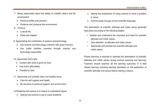 KSSM SCIENCE FORM 1
19
7. Being responsible about the safety of oneself, others and the
environment.
 Personal safety and partners.
 Preserve and conserve the environment .
8. Virtuous
 Love all life.
 Poise and respect.
9. Appreciating the contribution of science and technology.
 Use science and technology invention with good manners.
 Use public facilities invented through science and
technology responsibly.
10. Appreciate God’s gifts .
 Content with what is given by God.
 Use God’s gifts wisely.
 Thankful to God.
11. Appreciate and practise clean and healthy living.
 Care for self hygiene and health.
 Be sensitive to personal hygiene and environment.
12.Realising that science is a means to understand nature.
 Stating how science is use to solve problems.
 Stating the implications of using science to solve a problem
or issue.
 Communicate through correct scientific language.
The assimilation of scientific attitudes and noble values generally
take place according to the following stages:
• Realise and understand the important and need for scientific
attitudes and noble values.
• Give attention to attitudes and noble values.
• Appreciate and practise the scientific attitudes and
noble values.
Proper planning is required to optimise the assimilation of scientific
attitudes and noble values during science teaching and learning.
Teachers should examine all the learning outcomes in a field
related learning including learning standards on the application of
scientific attitudes and values before starting a lesson.
 