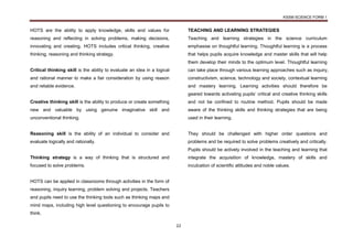 KSSM SCIENCE FORM 1
22
HOTS are the ability to apply knowledge, skills and values for
reasoning and reflecting in solving problems, making decisions,
innovating and creating. HOTS includes critical thinking, creative
thinking, reasoning and thinking strategy.
Critical thinking skill is the ability to evaluate an idea in a logical
and rational manner to make a fair consideration by using reason
and reliable evidence.
Creative thinking skill is the ability to produce or create something
new and valuable by using genuine imaginative skill and
unconventional thinking.
Reasoning skill is the ability of an individual to consider and
evaluate logically and rationally.
Thinking strategy is a way of thinking that is structured and
focused to solve problems.
HOTS can be applied in classrooms through activities in the form of
reasoning, inquiry learning, problem solving and projects. Teachers
and pupils need to use the thinking tools such as thinking maps and
mind maps, including high level questioning to encourage pupils to
think.
TEACHING AND LEARNING STRATEGIES
Teaching and learning strategies in the science curriculum
emphasise on thoughtful learning. Thoughtful learning is a process
that helps pupils acquire knowledge and master skills that will help
them develop their minds to the optimum level. Thoughtful learning
can take place through various learning approaches such as inquiry,
constructivism, science, technology and society, contextual learning
and mastery learning. Learning activities should therefore be
geared towards activating pupils’ critical and creative thinking skills
and not be confined to routine method. Pupils should be made
aware of the thinking skills and thinking strategies that are being
used in their learning.
They should be challenged with higher order questions and
problems and be required to solve problems creatively and critically.
Pupils should be actively involved in the teaching and learning that
integrate the acquisition of knowledge, mastery of skills and
inculcation of scientific attitudes and noble values.
 