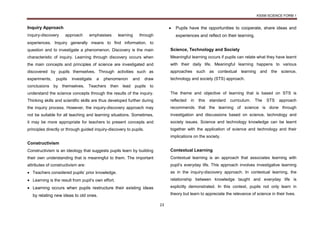 KSSM SCIENCE FORM 1
23
Inquiry Approach
Inquiry-discovery approach emphasises learning through
experiences. Inquiry generally means to find information, to
question and to investigate a phenomenon. Discovery is the main
characteristic of inquiry. Learning through discovery occurs when
the main concepts and principles of science are investigated and
discovered by pupils themselves. Through activities such as
experiments, pupils investigate a phenomenon and draw
conclusions by themselves. Teachers then lead pupils to
understand the science concepts through the results of the inquiry.
Thinking skills and scientific skills are thus developed further during
the inquiry process. However, the inquiry-discovery approach may
not be suitable for all teaching and learning situations. Sometimes,
it may be more appropriate for teachers to present concepts and
principles directly or through guided inquiry-discovery to pupils.
Constructivism
Constructivism is an ideology that suggests pupils learn by building
their own understanding that is meaningful to them. The important
attributes of constructivism are:
 Teachers considered pupils’ prior knowledge.
 Learning is the result from pupil’s own effort.
 Learning occurs when pupils restructure their existing ideas
by relating new ideas to old ones.
 Pupils have the opportunities to cooperate, share ideas and
experiences and reflect on their learning.
Science, Technology and Society
Meaningful learning occurs if pupils can relate what they have learnt
with their daily life. Meaningful learning happens to various
approaches such as contextual learning and the science,
technology and society (STS) approach.
The theme and objective of learning that is based on STS is
reflected in this standard curriculum. The STS approach
recommends that the learning of science is done through
investigation and discussions based on science, technology and
society issues. Science and technology knowledge can be learnt
together with the application of science and technology and their
implications on the society.
Contextual Learning
Contextual learning is an approach that associates learning with
pupil’s everyday life. This approach involves investigative learning
as in the inquiry-discovery approach. In contextual learning, the
relationship between knowledge taught and everyday life is
explicitly demonstrated. In this context, pupils not only learn in
theory but learn to appreciate the relevance of science in their lives.
 