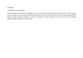 Terbitan 2016
© Kementerian Pendidikan Malaysia
Hak Cipta Terpelihara. Tidak dibenarkan mengeluar ulang mana-mana bahagian artikel, ilustrasi dan isi kandungan buku ini dalam apa juga
bentuk dan dengan cara apa jua sama ada secara elektronik, fotokopi, mekanik, rakaman atau cara lain sebelum mendapat kebenaran bertulis
daripada Pengarah, Bahagian Pembangunan Kurikulum, Kementerian Pendidikan Malaysia, Aras 4-8, Blok E9, Parcel E, Kompleks
Pentadbiran Kerajaan Persekutuan, 62604 Putrajaya.
 