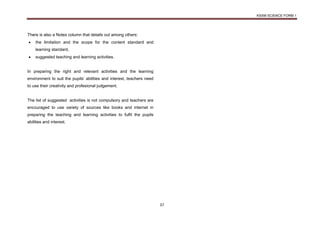 KSSM SCIENCE FORM 1
37
There is also a Notes column that details out among others:
 the limitation and the scope for the content standard and
learning standard,
 suggested teaching and learning activities.
In preparing the right and relevant activities and the learning
environment to suit the pupils’ abilities and interest, teachers need
to use their creativity and profesional judgement.
The list of suggested activities is not compulsory and teachers are
encouraged to use variety of sources like books and internet in
preparing the teaching and learning activities to fulfil the pupils
abilities and interest.
 
