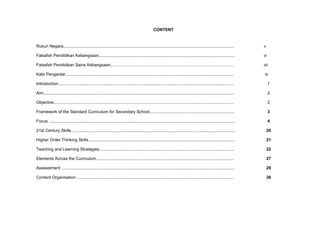 CONTENT
Rukun Negara................................................................................................................................................... v
Falsafah Pendidikan Kebangsaan..................................................................................................................... vi
Falsafah Pendidikan Sains Kebangsaan..…………………………………………………………………………… vii
Kata Pengantar................................................................................................................................................. ix
Introduction....................................................................................................................................................... 1
Aim.................................................................................................................................................................... 2
Objective........................................................................................................................................................... 2
Framework of the Standard Curriculum for Secondary School......................................................................... 3
Focus ................................................................................................................................................................ 4
21st Century Skills.. .......................................................................................................................................... 20
Higher Order Thinking Skills.............................................................................................................................. 21
Teaching and Learning Strategies.................................................................................................................... 22
Elements Across the Curriculum....................................................................................................................... 27
Assesstment ..................................................................................................................................................... 29
Content Organisation ....................................................................................................................................... 36
 