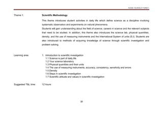 KSSM SCIENCE FORM 1
38
Theme 1: Scientific Methodology
This theme introduces student activities in daily life which define science as a discipline involving
systematic observation and experiments on natural phenomena.
Students will gain understanding about the field of science, careers in science and the relevant subjects
that need to be studied. In addition, this theme also introduces the science lab, physical quantities,
density, and the use of measuring instruments and the International System of units (S.I). Students are
also introduced to methods of acquiring knowledge of science through scientific investigation and
problem solving.
Learning area: 1. Introduction to scientific investigation
1.1 Science is part of daily life
1.2 Your science laboratory
1.3 Physical quantities and their units
1.4 The use of measuring instruments, accuracy, consistency, sensitivity and errors
1.5 Density
1.6 Steps in scientific investigation
1.7 Scientific attitude and values in scientific investigation
Suggested T&L time: 12 hours
 