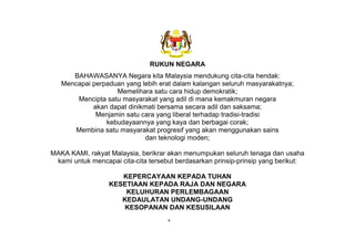 RUKUN NEGARA
BAHAWASANYA Negara kita Malaysia mendukung cita-cita hendak:
Mencapai perpaduan yang lebih erat dalam kalangan seluruh masyarakatnya;
Memelihara satu cara hidup demokratik;
Mencipta satu masyarakat yang adil di mana kemakmuran negara
akan dapat dinikmati bersama secara adil dan saksama;
Menjamin satu cara yang liberal terhadap tradisi-tradisi
kebudayaannya yang kaya dan berbagai corak;
Membina satu masyarakat progresif yang akan menggunakan sains
dan teknologi moden;
MAKA KAMI, rakyat Malaysia, berikrar akan menumpukan seluruh tenaga dan usaha
kami untuk mencapai cita-cita tersebut berdasarkan prinsip-prinsip yang berikut:
KEPERCAYAAN KEPADA TUHAN
KESETIAAN KEPADA RAJA DAN NEGARA
KELUHURAN PERLEMBAGAAN
KEDAULATAN UNDANG-UNDANG
KESOPANAN DAN KESUSILAAN
v
 