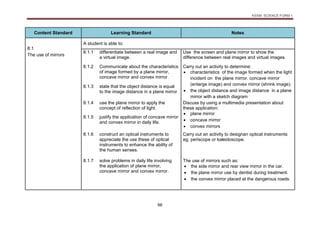 KSSM SCIENCE FORM 1
66
Content Standard Learning Standard Notes
8.1
The use of mirrors
A student is able to:
8.1.1 differentiate between a real image and
a virtual image.
Use the screen and plane mirror to show the
difference between real images and virtual images.
8.1.2 Communicate about the characteristics
of image formed by a plane mirror,
concave mirror and convex mirror.
Carry out an activity to determine:
 characteristics of the image formed when the light
incident on the plane mirror. concave mirror
(enlarge image) and convex mirror (shrink image).
 the object distance and image distance in a plane
mirror with a sketch diagram
8.1.3 state that the object distance is equal
to the image distance in a plane mirror
8.1.4 use the plane mirror to apply the
concept of reflection of light.
Discuss by using a multimedia presentation about
these application:
 plane mirror
 concave mirror
 convex mirrors
8.1.5 justify the application of concave mirror
and convex mirror in daily life.
8.1.6 construct an optical instruments to
appreciate the use these of optical
instruments to enhance the ability of
the human senses.
Carry out an activity to designan optical instruments
eg. periscope or kaleidoscope.
8.1.7 solve problems in daily life involving
the application of plane mirror,
concave mirror and convex mirror.
The use of mirrors such as:
 the side mirror and rear view mirror in the car.
 the plane mirror use by dentist during treatment.
 the convex mirror placed at the dangerous roads.
 