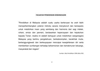 FALSAFAH PENDIDIKAN KEBANGSAAN
“Pendidikan di Malaysia adalah suatu usaha berterusan ke arah lebih
memperkembangkan potensi individu secara menyeluruh dan bersepadu
untuk melahirkan insan yang seimbang dan harmonis dari segi intelek,
rohani, emosi dan jasmani, berdasarkan kepercayaan dan kepatuhan
kepada Tuhan. Usaha ini adalah bertujuan untuk melahirkan warganegara
Malaysia yang berilmu pengetahuan, berketerampilan, berakhlak mulia,
bertanggungjawab dan berkeupayaan mencapai kesejahteraan diri serta
memberikan sumbangan terhadap keharmonian dan kemakmuran keluarga,
masyarakat dan negara”
Sumber: Akta Pendidikan 1996 (Akta 550)
vi
 