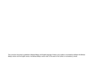 This curriculum document is published in Bahasa Melayu and English language. If there is any conflict or inconsistency between the Bahasa
Melayu version and the English version, the Bahasa Melayu version shall, to the extent of the conflict or inconsistency, prevail.
 