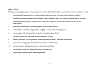 2
O B J E K T I F
Murid yang mengikuti pengajaran dan pembelajaran Kurikulum Standard Pendidikan Jasmani Tahun Enam berkebolehan untuk;-
1. mengaplikasi konsep pergerakan semasa melakukan kemahiran asas pergerakan dengan lakuan yang betul;
2. menguasai kemahiran asas permainan mengikut kategori serangan, jaring, dan memadang dengan lakuan yang betul;
3. mengaplikasi kemahiran asas pergerakan dan komponen kecergasan semasa melakukan aktiviti rekreasi dan
kesenggangan;
4. melakukan senaman yang dapat meningkatkan tahap kecergasan fizikal;
5. mengenal pasti kedudukan anggota badan yang betul semasa melakukan pergerakan;
6. mengenal pasti aktiviti yang dapat meningkatkan tahap kecergasan fizikal;
7. memerihal kepentingan melakukan aktiviti fizikal secara berkala;
8. mematuhi peraturan dan mengamalkan langkah keselamatan semasa melakukan aktiviti fizikal;
9. mempamerkan tanggungjawab kendiri semasa melakukan aktiviti fizikal;
10. berinteraksi dalam pelbagai cara semasa melakukan aktiviti fizikal;
11. membentuk kumpulan dan bekerjasama dalam kumpulan; dan
12. mengamalkan gaya hidup sihat untuk kesejahteraan.
 