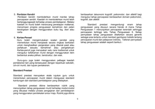 9
5. Penilaian Kendiri
Penilaian kendiri membolehkan murid menilai tahap
pencapaian sendiri. Kaedah ini membolehkan murid lebih
bertanggungjawab terhadap proses pembelajaran. Melalui
kaedah ini murid boleh merancang penetapan matlamat,
menyimpan progres penguasaan kemahiran dan pelan
kecergasan dengan menggunakan buku log, diari atau
carta.
6. Kertas-Pensel
Guru boleh mengemukakan soalan pendek yang
memerlukan murid menjawab secara ringkas berkaitan
untuk menghasilkan pergerakan yang dikenal pasti atau
perlakuan sesuatu kemahiran atau pengetahuan
Kertas-pencil juga merupakan satu cara tradisional untuk
mengukur kefahaman murid dengan menggunakan item
berbentuk aneka pilihan, berstruktur, dan esei.
Guru-guru juga boleh menggunakan pelbagai kaedah
pentaksiran lain yang bersesuaian dengan keperluan sekolah,
ciri-ciri murid, dan tujuan pentaksiran.
Standard Prestasi
Standard prestasi merupakan skala rujukan guru untuk
menentukan pencapaian murid dalam menguasai standard
kandungan dan standard pembelajaran yang ditetapkan.
Standard prestasi dibina berdasarkan rubrik yang
menunjukkan tahap penguasaan murid terhadap modul-modul
yang dikuasai melalui proses pengajaran dan pembelajaran
yang menggunakan pendekatan ansur maju. Rubrik juga dibina
berdasarkan taksonomi kognitif, psikomotor, dan afektif bagi
mengukur tahap pencapaian berdasarkan domain psikomotor,
kognitif, dan afektif.
Standard prestasi mengandungi enam tahap
penguasaan yang disusun secara hieraki di mana Tahap
Penguasaan 1 menunjukkan pencapaian terendah sehingga
pencapaian tertinggi iaitu Tahap Penguasaan 6. Setiap
pernyataan tahap penguasaan ditafsirkan secara generik
sebagai aras tertentu untuk memberi gambaran holistik tentang
pencapaian murid dan pelaporan individu. Tafsiran pernyataan
tahap penguasaan adalah seperti berikut:-
 