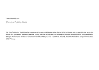 Cetakan Pertama 2015
© Kementerian Pendidikan Malaysia
Hak Cipta Terpelihara. Tidak dibenarkan mengeluar ulang mana-mana bahagian artikel, ilustrasi dan isi kandungan buku ini dalam apa juga bentuk dan
dengan cara apa jua sama ada secara elektronik, fotokopi, mekanik, rakaman atau cara lain sebelum mendapat kebenaran bertulis daripada Pengarah,
Bahagian Pembangunan Kurikulum, Kementerian Pendidikan Malaysia, Aras 4-8, Blok E9, Parcel E, Kompleks Pentadbiran Kerajaan Persekutuan,
62604 Putrajaya
 