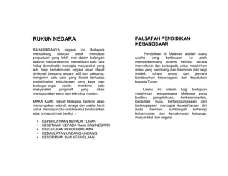 RUKUN NEGARA
BAHAWASANYA negara kita Malaysia
mendukung cita-cita untuk mencapai
perpaduan yang lebih erat dalam kalangan
seluruh masyarakatnya; memelihara satu cara
hidup demokratik; mencipta masyarakat yang
adil bagi kemakmuran negara akan dapat
dinikmati bersama secara adil dan saksama;
menjamin satu cara yang liberal terhadap
tradisi-tradisi kebudayaan yang kaya dan
berbagai-bagai corak; membina satu
masyarakat progresif yang akan
menggunakan sains dan teknologi moden;
MAKA KAMI, rakyat Malaysia, berikrar akan
menumpukan seluruh tenaga dan usaha kami
untuk mencapai cita-cita tersebut berdasarkan
atas prinsip-prinsip berikut :-
• KEPERCAYAAN KEPADA TUHAN
• KESETIAAN KEPADA RAJA DAN NEGARA
• KELUHURAN PERLEMBAGAAN
• KEDAULATAN UNDANG-UNDANG
• KESOPANAN DAN KESUSILAAN
FALSAFAH PENDIDIKAN
KEBANGSAAN
Pendidikan di Malaysia adalah suatu
usaha yang berterusan ke arah
memperkembang potensi individu secara
menyeluruh dan bersepadu untuk melahirkan
insan yang seimbang dan harmonis dari segi
intelek, rohani, emosi dan jasmani
berdasarkan kepercayaan dan kepatuhan
kepada Tuhan.
Usaha ini adalah bagi bertujuan
melahirkan warganegara Malaysia yang
berilmu pengetahuan, berketerampilan,
berakhlak mulia, bertanggungjawab dan
berkeupayaan mencapai kesejahteraan diri
serta memberi sumbangan terhadap
keharmonian dan kemakmuran keluarga,
masyarakat dan negara.
 