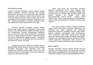 1
P E N D A H U L U A N
Kurikulum Standard Pendidikan Jasmani Sekolah Rendah
digubal berasaskan standard kandungan dan standard
pembelajaran yang perlu murid kuasai dan capai. Standard
kandungan ialah pernyataan spesifik tentang perkara yang
murid patut ketahui dan boleh lakukan dalam suatu tempoh
persekolahan yang merangkumi kemahiran, pengetahuan, dan
nilai. Standard pembelajaran merupakan penetapan kriteria
atau indikator pencapaian setiap standard kandungan.
Kurikulum Standard Pendidikan Jasmani Sekolah
Rendah juga digubal dengan mengekalkan prinsip-prinsip
Kurikulum Baru Sekolah Rendah (KBSR) Pendidikan Jasmani
dan menggunakan Standard Antarabangsa Pendidikan
Jasmani dan Sukan Untuk Murid Sekolah oleh International
Council for Health, Physical Education, Recreational-Sports
And Dance (ICHPER-SD) sebagai panduan. Kandungan
kurikulum ini juga masih mengekalkan tiga domain pendidikan,
iaitu psikomotor, kognitif, dan afektif.
Penggubalan Kurikulum Standard Pendidikan Jasmani
Sekolah Rendah adalah bertujuan memenuhi hasrat Falsafah
Pendidikan Kebangsaan untuk melahirkan insan yang
seimbang dan harmonis dari segi intelek, rohani, emosi, dan
jasmani. Kurikulum ini menyediakan murid ke arah pembinaan
modal insan yang sihat dan cergas.
Kajian yang dibuat oleh Kementerian Kesihatan
Malaysia, menunjukkan 60.1% rakyat Malaysia tidak
melakukan aktiviti yang aktif dan menghadapi pelbagai risiko
penyakit kronik dan penyakit tidak berjangkit seperti sakit
jantung, diabetes, dan tekanan darah tinggi
(Noncommunicable Disease Section - Disease Control
Division, 2006). Justeru, tahap kecergasan murid ditingkatkan
melalui amalan dan pengetahuan Pendidikan Jasmani sejak
awal lagi.
Guru yang mengajar Kurikulum Standard Pendidikan
Jasmani Tahun Enam perlu mempunyai pengetahuan dan
kemahiran asas dalam pergerakan dan kecergasan
berdasarkan disiplin ilmu Pendidikan Jasmani. Antara displin
tersebut melibatkan pembelajaran motor, perkembangan
motor, biomekanik, suaian fizikal, fisiologi senam, psikologi
sukan, dan sosiologi sukan dengan menerapkan nilai estetika.
Pengajaran dan pembelajaran Kurikulum Standard Pendidikan
Jasmani seharusnya dilaksanakan dalam suasana yang
menyeronokkan dengan menekankan aspek keselamatan.
M A T L A M A T
Kurikulum Pendidikan Jasmani Sekolah Rendah bertujuan
membina murid menjadi individu yang cergas dan sihat serta
berkemahiran, berpengetahuan, dan mengamalkan nilai murni
melalui aktiviti fizikal ke arah mencapai kesejahteraan hidup.
 