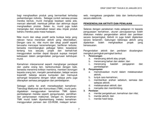 DRAF DSKP RBT TAHUN 6 20 JANUARI 2015
7
bagi menghasilkan produk yang bermanfaat terhadap
perkembangan individu. Sebagai contoh semasa proses
mereka bentuk, murid mengkaji keadaan sedia ada,
mencari alternatif, membuat pilihan dan akhirnya dapat
menghasilkan produk. Selain itu, murid juga boleh
menjangka dan meramalkan kesan atau impak produk
baharu mereka pada masa hadapan.
Nilai murni dan sikap positif serta budaya kerja yang
relevan harus merentasi aktiviti yang dikendalikan.
Dengan cara ini, nilai murni dan sikap positif seperti
berusaha mencapai kecemerlangan, berfikiran terbuka,
bersedia menimbangkan pelbagai faktor, kesedaran
tentang kos sesuatu projek dan berhati-hati
menggunakan sumber dapat dipupuk supaya menjadi
kebiasaan dalam pengendalian pengurusan kehidupan
murid.
Kemahiran interpersonal seperti menghargai pendapat
dan usaha orang lain, berkomunikasi dengan baik,
bersedia menerima kritikan membina, memberi dorongan
kepada orang lain, menjalin persahabatan, belajar secara
koperatif, bekerja secara kumpulan dan memupuk
semangat kerjasama dengan rakan sebaya perlu juga
diterapkan semasa pengajaran dan pembelajaran.
Sebagai usaha ke arah merealisasikan kemahiran
Teknologi Maklumat dan Komunikasi (TMK), murid perlu
digalakkan menggunakan kemahiran TMK dalam
pembelajaran mereka seperti pengumpulan, pemilihan
dan pemprosesan maklumat. Dengan ini, kemahiran
TMK murid boleh diperkembang melalui kemahiran
menggunakan perisian dan CD-ROM, melayari laman
web, mengakses pangkalan data dan berkomunikasi
secara elektronik.
PENGENDALIAN AKTIVITI DAN PENILAIAN
Selaras dengan penekanan mata pelajaran ini kepada
penguasaan kemahiran, ukuran pencapaiannya boleh
dilakukan melalui pengendalian aktiviti dan penilaian
secara berperingkat. Aktiviti ini juga boleh dijalankan
secara tersendiri. Gabungan beberapa aktiviti yang
dijalankan boleh menghasilkan projek yang
bersesuaian.
Pengendalian aktiviti dan penilaian dicadangkan
mengikut peringkat-peringkat berikut:
1. Perancangan
a. merancang aktiviti atau projek;
b. merancang bahan dan alatan; dan
c. merancang kaedah pengajaran dan
pembelajaran
2. Penyampaian
a. memotivasikan murid dalam melaksanakan
aktiviti;
b. tunjuk cara kemahiran;
c. memberikan arahan sebelum, semasa dan
selepas aktiviti;
d. melaksanakan aktiviti; dan
e. menyelia dan membimbing.
3. Penilaian
a. menilai pengetahuan, kemahiran dan nilai;
b. menilai aktiviti; dan
c. menilai hasil kerja.
 