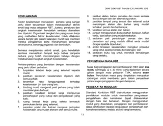 DRAF DSKP RBT TAHUN 6 20 JANUARI 2015
13
KESELAMATAN
Faktor keselamatan merupakan perkara yang sangat
perlu diberi keutamaan dalam melaksanakan aktiviti
amali bagi mata pelajaran RBT. Justeru, peraturan dan
langkah keselamatan hendaklah sentiasa diamalkan
dan dipatuhi. Organisasi bengkel dan pengurusan kerja
yang melibatkan faktor keselamatan boleh dilakukan
secara bergilir-gilir dalam kalangan murid bagi memberi
mereka pengalaman serta menanamkan semangat
bekerjasama, bertanggungjawab dan berdisilpin.
Semasa menjalankan aktiviti amali, guru hendaklah
sentiasa memastikan tempat kerja bebas daripada
perkara yang boleh mendatangkan bahaya dengan
melaksanakan langkah-langkah keselamatan.
Perkara-perkara yang berkaitan dengan keselamatan
yang perlu diberi perhatian:
1. tunjukkan teladan kerja yang selamat kepada
murid;
2. pastikan peraturan keselamatan dipatuhi oleh
semua pihak;
3. tanamkan rasa tanggungjawab terhadap
keselamatan diri dan orang lain;
4. bimbing murid mengenal pasti perkara yang boleh
mendatangkan bahaya;
5. pastikan keadaan tempat kerja mempunyai
pencahayaan yang cukup dan pengudaraan yang
baik;
6. ruang tempat kerja yang selesa termasuk
permukaan lantai yang selamat;
7. paparkan poster dan ilustrasi mengenai peringatan
keselamatan yang mudah difahami oleh semua murid;
8. pastikan alatan, bahan, perkakas dan mesin sentiasa
diurus dengan baik dan selamat digunakan;
9. pastikan tempat yang sesuai dan selamat untuk
menyimpan alatan dan bahan yang mudah
terbakar, pecah dan berbahaya;
10. labelkan semua alatan dan bahan;
11. jangan menggunakan bekas bahan beracun, bahan
kimia, dan bahan yang mudah terbakar;
12. sediakan peti pertolongan cemas dan alat
pemadam api yang mudah dilihat serta mudah
dicapai apabila diperlukan;
13. ambil tindakan keselamatan mengikut prosedur
yang betul apabila berlaku kemalangan; dan
14. sediakan buku log untuk merekod kemalangan
yang berlaku.
PERUNTUKAN MASA RBT
Masa bagi pengajaran dan pembelajaran RBT ialah dua
waktu seminggu (2 x 30 minit) yang dijalankan secara
giliran dengan mata pelajaran TMK. selama enam
bulan. Peruntukan masa yang dinyatakan merupakan
cadangan untuk membantu guru dalam penyediaan
perancangan pengajaran dan pembelajaran.
PENDEKATAN MODULAR
Standard Kurikulum RBT distrukturkan menggunakan
pendekatan modular untuk memastikan penguasaan
pengetahuan dan kemahiran dapat dilaksanakan
dengan baik dan berkesan. Dengan menggunakan
modul yang disediakan, pengajaran dan pembelajaran
dapat difokuskan kepada penguasaan pengetahuan dan
kemahiran tertentu melalui aktiviti yang bermakna.
 